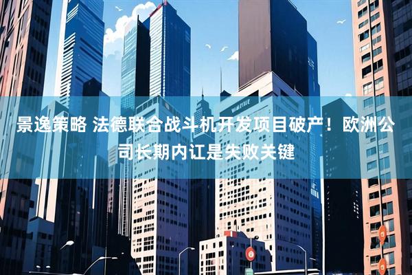 景逸策略 法德联合战斗机开发项目破产!欧洲公司长期内讧是失败关键