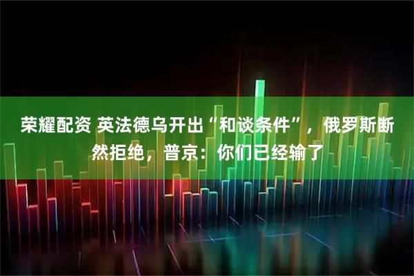 荣耀配资 英法德乌开出“和谈条件”，俄罗斯断然拒绝，普京：你们已经输了