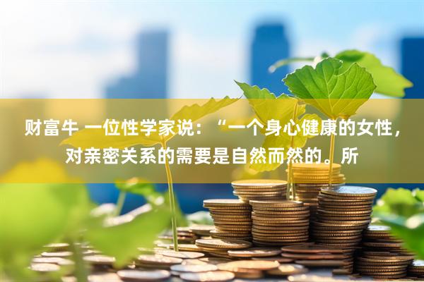 财富牛 一位性学家说：“一个身心健康的女性，对亲密关系的需要是自然而然的。所