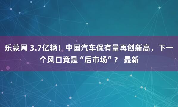 乐蒙网 3.7亿辆！中国汽车保有量再创新高，下一个风口竟是“后市场”？ 最新