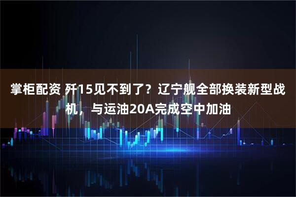 掌柜配资 歼15见不到了？辽宁舰全部换装新型战机，与运油20A完成空中加油