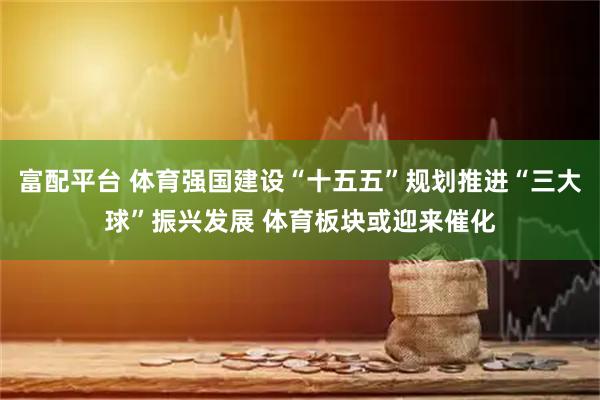富配平台 体育强国建设“十五五”规划推进“三大球”振兴发展 体育板块或迎来催化