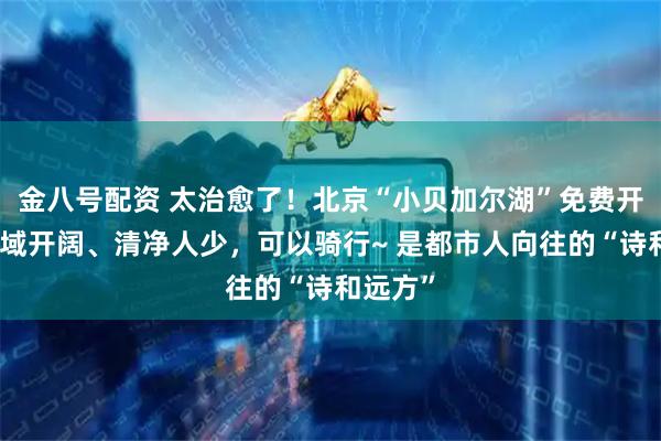 金八号配资 太治愈了！北京“小贝加尔湖”免费开放，水域开阔、清净人少，可以骑行~ 是都市人向往的“诗和远方”
