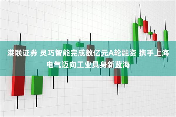 港联证券 灵巧智能完成数亿元A轮融资 携手上海电气迈向工业具身新蓝海
