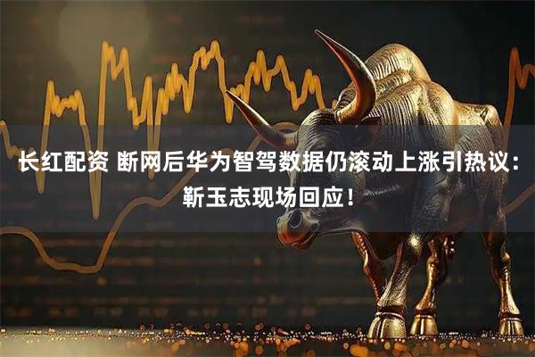 长红配资 断网后华为智驾数据仍滚动上涨引热议：靳玉志现场回应！