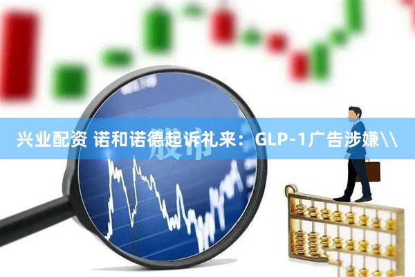 兴业配资 诺和诺德起诉礼来：GLP-1广告涉嫌\
