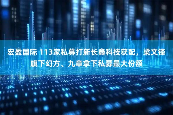 宏盈国际 113家私募打新长鑫科技获配，梁文锋旗下幻方、九章拿下私募最大份额