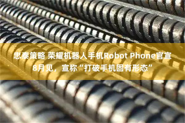 忠泰策略 荣耀机器人手机Robot Phone官宣8月见，宣称“打破手机固有形态”