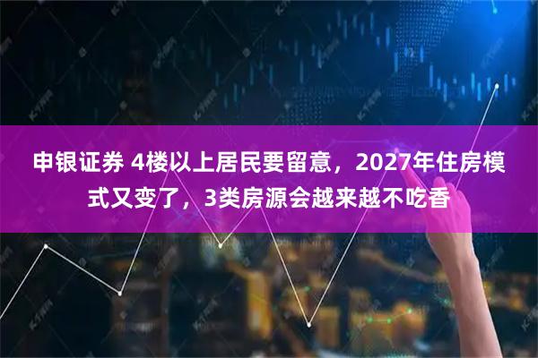 申银证券 4楼以上居民要留意，2027年住房模式又变了，3类房源会越来越不吃香