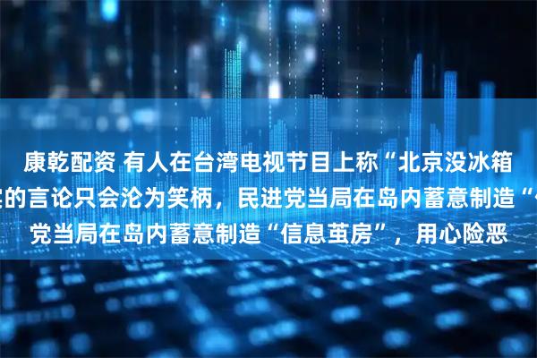 康乾配资 有人在台湾电视节目上称“北京没冰箱”，国台办：脱离事实的言论只会沦为笑柄，民进党当局在岛内蓄意制造“信息茧房”，用心险恶