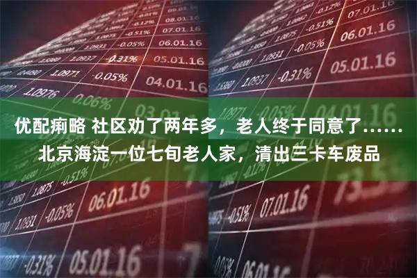 优配痢略 社区劝了两年多，老人终于同意了……北京海淀一位七旬老人家，清出三卡车废品