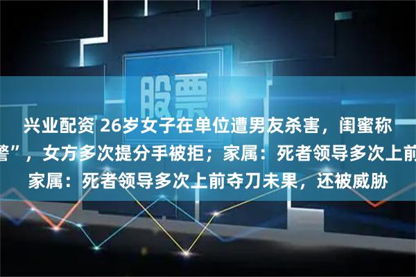 兴业配资 26岁女子在单位遭男友杀害，闺蜜称“两人常吵架闹到报警”，女方多次提分手被拒；家属：死者领导多次上前夺刀未果，还被威胁