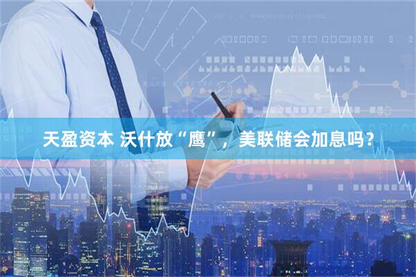 天盈资本 沃什放“鹰”,美联储会加息吗?